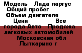  › Модель ­ Лада ларгус  › Общий пробег ­ 200 000 › Объем двигателя ­ 16 › Цена ­ 400 000 - Все города Авто » Продажа легковых автомобилей   . Московская обл.,Лыткарино г.